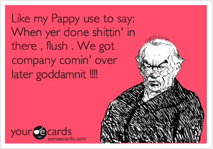 Like my Pappy use to say:
When yer done shittin' in
there , flush . We got
company comin' over
later goddamnit !!!!