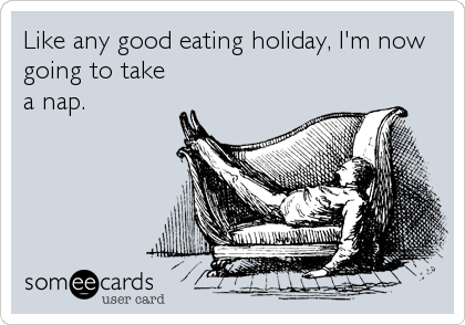 Like any good eating holiday, I'm now
going to take
a nap.