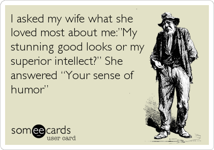 I asked my wife what she
loved most about me:â€My
stunning good looks or my
superior intellect?â€ She
answered â€œYour sense of
humorâ€