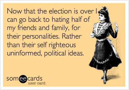 Now that the election is over I
can go back to hating half of
my friends and family%2C for
their personalities. Rather
than their self righteous
uninformed%2C political ideas.