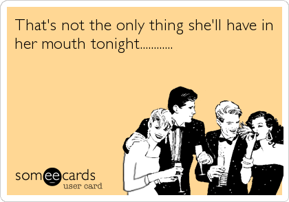 That's not the only thing she'll have in
her mouth tonight............