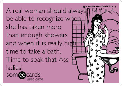 A real woman should always
be able to recognize when
she has taken more
than enough showers
and when it is really high
time to take a bath.
Time to soak that Ass 
ladies!