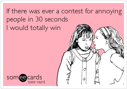 If there was ever a contest for annoying
people in 30 seconds 
I would totally win