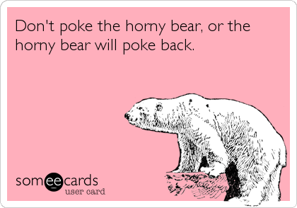 Don't poke the horny bear, or the
horny bear will poke back.