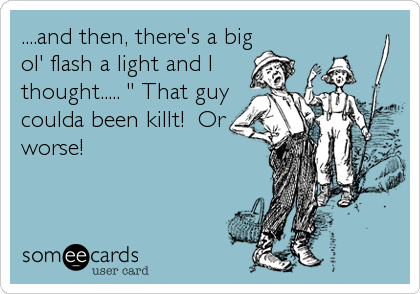 ....and then, there's a big
ol' flash a light and I
thought..... " That guy
coulda been killt!  Or
worse!