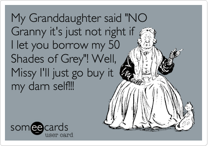 My Granddaughter said "NO Granny it's just not right if
I let you borrow my 50
Shades of Grey"! Well,
Missy I'll just go buy it
my darn self!!!