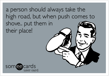 a person should always take the high road, but when push comes to shove.. put them in
their place! 