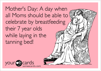 Mother's Day: A day when
all Moms should be able to
celebrate by breastfeeding
their 7 year olds
while laying in the
tanning bed!