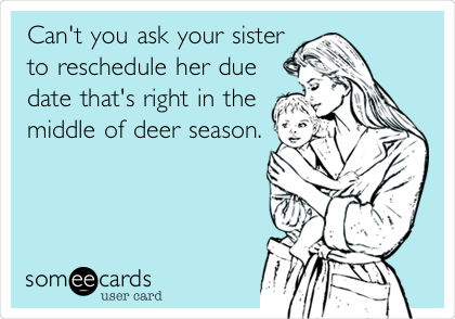 Can't you ask your sister
to reschedule her due
date that's right in the
middle of deer season.