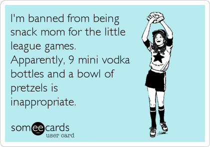 I'm banned from being
snack mom for the little
league games.
Apparently, 9 mini vodka
bottles and a bowl of
pretzels is
inappropriate.