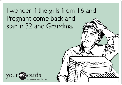 I wonder if the girls from 16 and Pregnant come back and
star in 32 and Grandma.