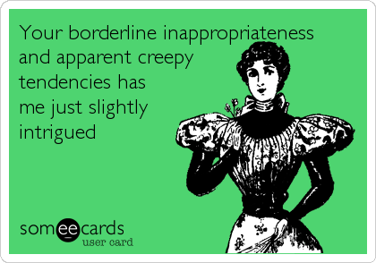 Your borderline inappropriateness 
and apparent creepy
tendencies has
me just slightly
intrigued