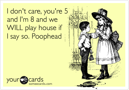 I don't care, you're 5
and I'm 8 and we 
WILL play house if 
I say so. Poophead