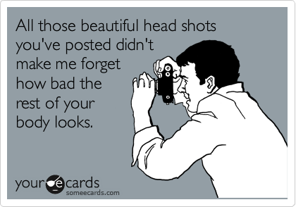 All those beautiful head shots you've posted didn't
make me forget
how bad the
rest of your
body looks.