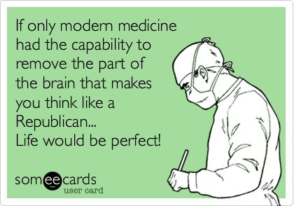 If only modern medicine
had the capability to 
to remove the part of
the brain that makes
you think like a
Republican... 
Life would be perfect!