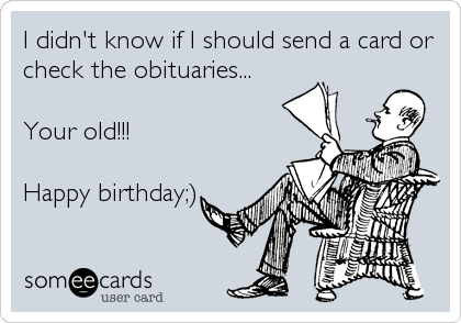 I didn't know if I should send a card or
check the obituaries...

Your old!!! 

Happy birthday;)