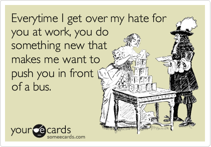 Everytime I get over my hate for
you in work, you do
something new that
makes me want to
push you in front
of a bus.