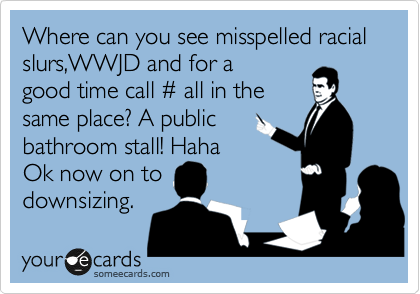 Where can you see read misspelled racial slurs,WWJD and for a 
good time call %23 all in the 
same place? A public
bathroom stall! Haha
Ok now on to
downsizing. 