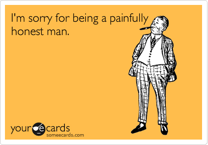 I'm sorry for being painfully
honest man.