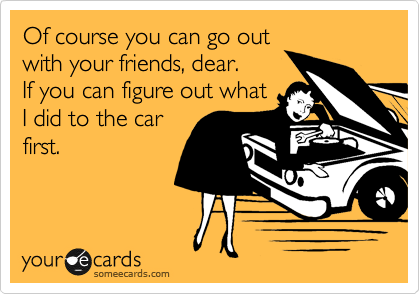 Of course you can go out
with your friends, dear. 
If you can figure out what
I did to the car
first. 