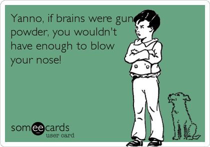Yanno, if brains were gun
powder, you wouldn't
have enough to blow
your nose!