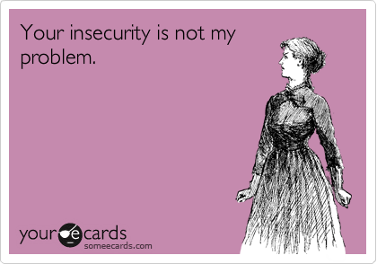 Your insecurity is not my
problem.
