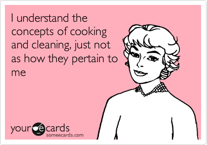 I understand the
concepts of cooking
and cleaning, just not
as how they pertain to
me