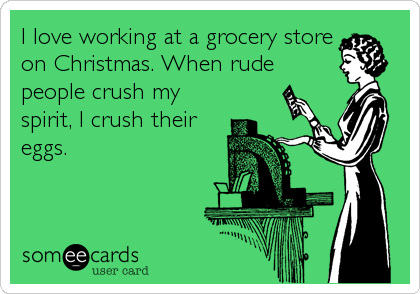 I love working at a grocery store
on Christmas. When rude
people crush my
spirit, I crush their
eggs.