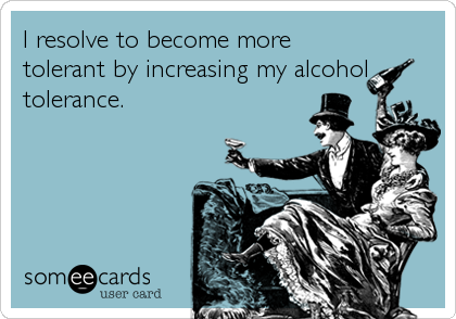 I resolve to become more
tolerant by increasing my alcohol
tolerance.