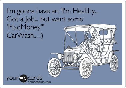 I'm gonna have an "I'm Healthy... Got a Job... but want some 
'MadMoney'"
CarWash... :)