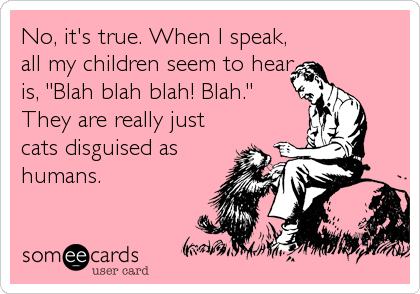 No, it's true. When I speak,
all my children seem to hear
is, "Blah blah blah! Blah."
They are really just
cats disguised as
humans.