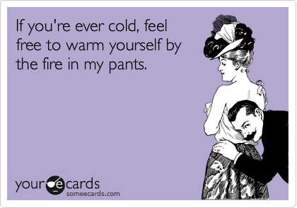 If you're ever cold, feel 
free to warm yourself by 
the fire in my pants.