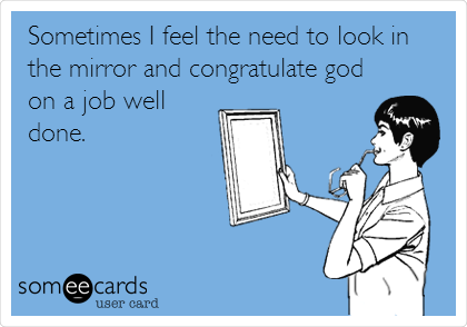 Sometimes I feel the need to look in
the mirror and congratulate god
on a job well
done.
