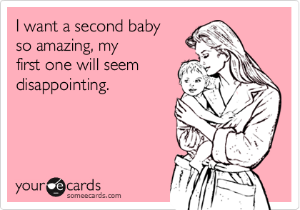 I want a second baby
so amazing, my 
first one will seem 
disappointing.