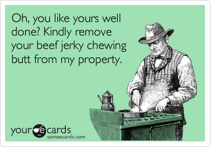 Oh, you like yours well
done? Kindly remove
your beef jerky chewing
butt from my property.