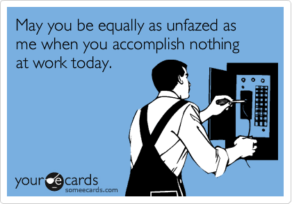 May you be equally as unfazed as me when you accomplish nothing at work today.