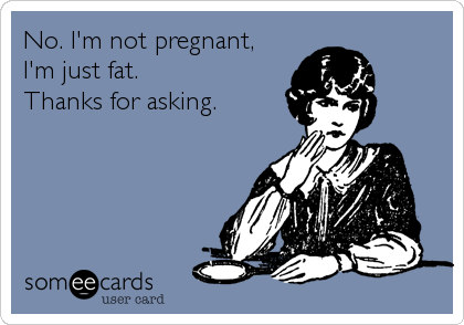 No. I'm not pregnant,
I'm just fat. 
Thanks for asking.