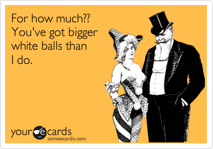 For how much?? 
You've got bigger
white balls than
I do.