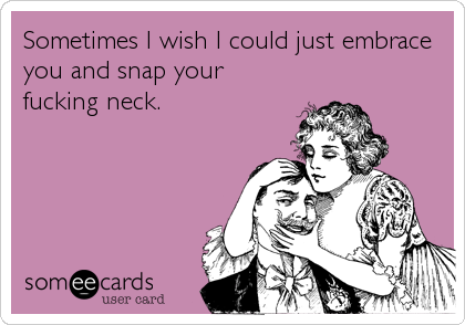 Sometimes I wish I could just embrace
you and snap your
fucking neck.