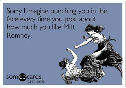 Sorry I imagine punching you in the face every time you post about how much you like Mitt
Romney. 