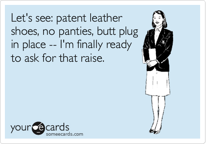 Let's see: patent leather shoes, no panties, butt plug in place -- I'm  finally ready to ask for that raise.