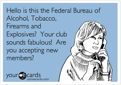 Hello is this the Federal Bureau of Alcohol, Tobacco,
Firearms and
Explosives?  Your club
sounds fabulous!  Are
you accepting new
members?