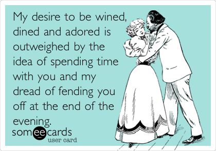My desire to be wined,
dined and adored is
outweighed by the
idea of spending time
with you and my
dread of fending you
off at the end of the
evening.   
