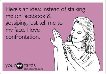 Here's an idea: Instead of stalking me on facebook &
gossiping, just tell me to
my face. I love
confrontation.
