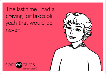 The last time I had a
craving for broccoli
yeah that would be
never...