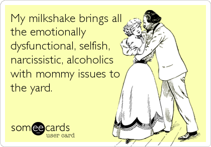 My milkshake brings all
the emotionally
dysfunctional, selfish,
narcissistic, alcoholics
with mommy issues to
the yard.