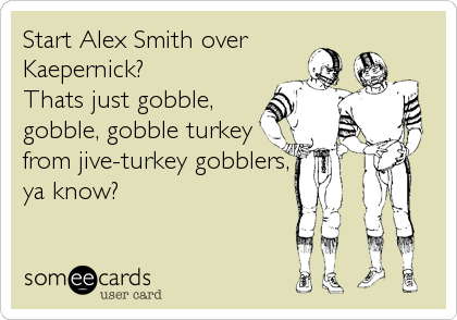Start Alex Smith over
Kaepernick?
Thats just gobble,
gobble, gobble turkey
from jive-turkey gobblers,
ya know?