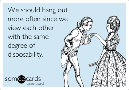 We should hang out
more often since we
view each other
with the same
degree of
disposability.