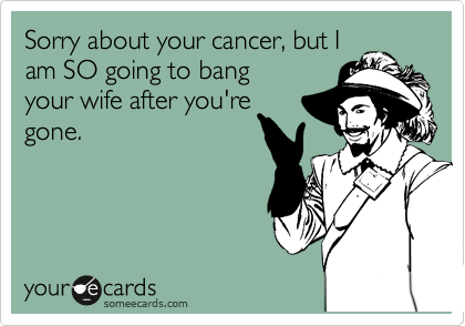 Sorry about your cancer, but I
am going to SO bang your
wife after you're
gone.