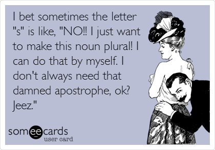 I bet sometimes the letter
"s" is like, "NO!! I just want
to make this noun plural! I
can do that by myself. I
don't always need that
damned apostrophe, ok?
Jeez."